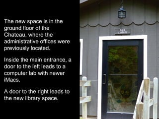 The new space is in the
ground floor of the
Chateau, where the
administrative offices were
previously located.
Inside the main entrance, a
door to the left leads to a
computer lab with newer
iMacs.
A door to the right leads to
the new library space.
 