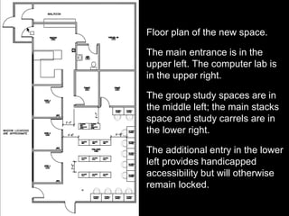 Floor plan of the new space.
The main entrance is in the
upper left. The computer lab is
in the upper right.
The group study spaces are in
the middle left; the main stacks
space and study carrels are in
the lower right.
The additional entry in the lower
left provides handicapped
accessibility but will otherwise
remain locked.
 