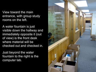 View toward the main
entrance, with group study
rooms on the left.
A water fountain is just
visible down the hallway and
immediately opposite it (out
of view) is the front desk
where material will be
checked out and checked in.
Just beyond the water
fountain to the right is the
computer lab.
 
