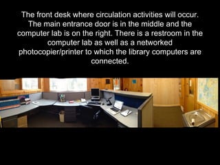 The front desk where circulation activities will occur.
The main entrance door is in the middle and the
computer lab is on the right. There is a restroom in the
computer lab as well as a networked
photocopier/printer to which the library computers are
connected.
 