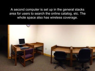 A second computer is set up in the general stacks
area for users to search the online catalog, etc. The
whole space also has wireless coverage.
 