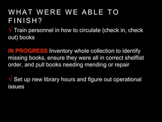 W H A T W E R E W E A B L E T O
F I N I S H ?
√ Train personnel in how to circulate (check in, check
out) books
IN PROGRESS Inventory whole collection to identify
missing books, ensure they were all in correct shelflist
order, and pull books needing mending or repair
√ Set up new library hours and figure out operational
issues
 