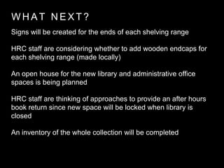W H A T N E X T ?
Signs will be created for the ends of each shelving range
HRC staff are considering whether to add wooden endcaps for
each shelving range (made locally)
An open house for the new library and administrative office
spaces is being planned
HRC staff are thinking of approaches to provide an after hours
book return since new space will be locked when library is
closed
An inventory of the whole collection will be completed
 