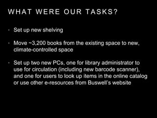W H A T W E R E O U R T A S K S ?
• Set up new shelving
• Move ~3,200 books from the existing space to new,
climate-controlled space
• Set up two new PCs, one for library administrator to
use for circulation (including new barcode scanner),
and one for users to look up items in the online catalog
or use other e-resources from Buswell’s website
 