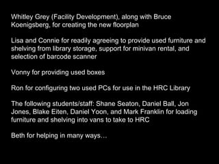 Whitley Grey (Facility Development), along with Bruce
Koenigsberg, for creating the new floorplan
Lisa and Connie for readily agreeing to provide used furniture and
shelving from library storage, support for minivan rental, and
selection of barcode scanner
Vonny for providing used boxes
Ron for configuring two used PCs for use in the HRC Library
The following students/staff: Shane Seaton, Daniel Ball, Jon
Jones, Blake Eiten, Daniel Yoon, and Mark Franklin for loading
furniture and shelving into vans to take to HRC
Beth for helping in many ways…
 