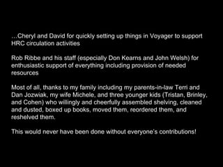 …Cheryl and David for quickly setting up things in Voyager to support
HRC circulation activities
Rob Ribbe and his staff (especially Don Kearns and John Welsh) for
enthusiastic support of everything including provision of needed
resources
Most of all, thanks to my family including my parents-in-law Terri and
Dan Jozwiak, my wife Michele, and three younger kids (Tristan, Brinley,
and Cohen) who willingly and cheerfully assembled shelving, cleaned
and dusted, boxed up books, moved them, reordered them, and
reshelved them.
This would never have been done without everyone’s contributions!
 