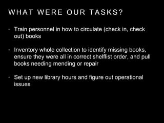 W H A T W E R E O U R T A S K S ?
• Train personnel in how to circulate (check in, check
out) books
• Inventory whole collection to identify missing books,
ensure they were all in correct shelflist order, and pull
books needing mending or repair
• Set up new library hours and figure out operational
issues
 