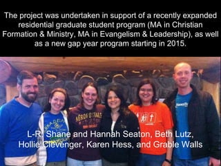 The project was undertaken in support of a recently expanded
residential graduate student program (MA in Christian
Formation & Ministry, MA in Evangelism & Leadership), as well
as a new gap year program starting in 2015.
L-R: Shane and Hannah Seaton, Beth Lutz,
Hollie Clevenger, Karen Hess, and Grable Walls
 
