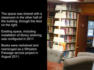 The space was shared with a
classroom in the other half of
the building, through the door
on the right.
Existing space, including
installation of library shelving,
was configured in 2011.
Books were reshelved and
rearranged as a Wheaton
Passage service project in
August 2011.
 