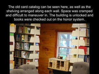 The old card catalog can be seen here, as well as the
shelving arranged along each wall. Space was cramped
and difficult to maneuver in. The building is unlocked and
books were checked out on the honor system.
 