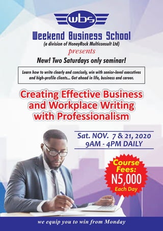 Sat. NOV. 7 & 21, 2020
9AM - 4PM DAILY
presents
wbs
Creating Effective Business
and Workplace Writing
with Professionalism
Weekend Business School(a division of HoneyRock Multiconsult Ltd)
New! Two Saturdays only seminar!
Learn how to write clearly and concisely, win with senior-level executives
and high-profile clients... Get ahead in life, business and career.
N5,000
Course
Fees:
Each Day
we equip you to win from Monday
 