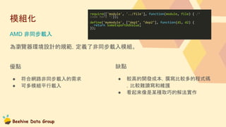 Beehive Data Group
模組化
AMD 非同步載入
為瀏覽器環境設計的規範，定義了非同步載入模組。
require(['module', '../file'], function(module, file) { /*
code here */});
define('mymodule', ["dep1", "dep2"], function(d1, d2) {
return someExportedValue;
});
優點
● 符合網路非同步載入的需求
● 可多模組平行載入
缺點
● 較高的開發成本，撰寫比較多的程式碼
，比較難讀寫和維護
● 看起來像是某種取巧的解法實作
 