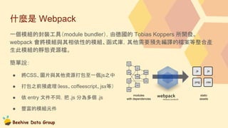 Beehive Data Group
什麼是 Webpack
一個模組的封裝工具（module bundler），由德國的 Tobias Koppers 所開發。
webpack 會將模組與其相依性的模組、函式庫，其他需要預先編譯的檔案等整合產
生此模組的靜態資源檔。
簡單說：
● 將CSS、圖片與其他資源打包至一個.js之中
● 打包之前預處理（less、coffeescript、jsx等）
● 依 entry 文件不同，把 .js 分為多個 .js
● 豐富的模組元件
 