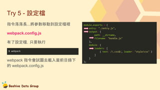 Beehive Data Group
Try 5 - 設定檔
指令落落長...將參數移動到設定檔裡
webpack.config.js
有了設定檔，只要執行
webpack 指令會試圖去載入當前目錄下
的 webpack.config.js
module.exports = {
entry: "./entry.js",
output: {
path: __dirname,
filename: "bundle.js"
},
module: {
loaders: [
{ test: /.css$/, loader: "style!css" }
]
}
};
$ webpack
 