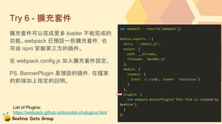 Beehive Data Group
Try 6 - 擴充套件
擴充套件可以完成更多 loader 不能完成的
功能。webpack 已預設一些擴充套件，也
可由 npm 安裝第三方的插件。
在 webpack.config.js 加入擴充套件設定。
PS. BannerPlugin 是預設的插件，在檔案
的前端加上指定的說明。
var webpack = require('webpack');
module.exports = {
entry: './entry.js',
output: {
path: __dirname,
filename: 'bundle.js'
},
module: {
loaders: [
{test: /.css$/, loader: 'style!css'}
]
},
plugins: [
new webpack.BannerPlugin('This file is created by
Beehive')
]
};
List of Plugins:
https://webpack.github.io/docs/list-of-plugins.html
 