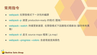 Beehive Data Group
常用指令
● webpack：在開發模式下一次性的編譯
● webpack -p：建置 production-ready 的程式（壓縮）
● webpack --watch：持續更新建置，在開發模式下因應程式碼修改（儲存時有異
動）
● webpack -d：產生 source maps 檔案（.js.map）
● webpack --progress --colors：含處理進度與顏色
 