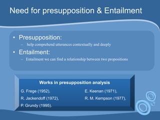 Need for presupposition & Entailment
• Presupposition:
– help comprehend utterances contextually and deeply
• Entailment:
– Entailment we can find a relationship between two propositions
Works in presupposition analysis
G. Frege (1952), E. Keenan (1971),
R. Jackendoff (1972), R. M. Kempson (1977),
P. Grundy (1995).
 
