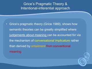 Grice‟s Pragmatic Theory &
Intentional-inferential approach
• Grice‟s pragmatic theory (Grice 1989), shows how
semantic theories can be greatly simplified where
judgements about meaning can be accounted for via
the mechanism of conversational implicature rather
than derived by entailment from conventional
meaning.
 