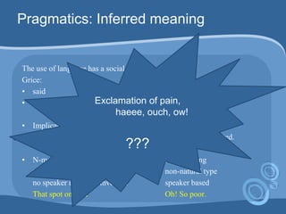 Pragmatics: Inferred meaning
The use of language has a social function
Grice:
• said (= truth-condition)
• implicated (= non-truth-condition)
• Implicature is calculated on the basis of what is said;
what is said provides input to what is implicated.
• N-meaning NN-meaning
natural type non-natural type
no speaker intension involved speaker based
That spot on skin Oh! So poor.
Exclamation of pain,
haeee, ouch, ow!
???
 