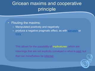 Gricean maxims and cooperative
principle
• Flouting the maxims:
– Manipulated positively and negatively
– produce a negative pragmatic effect, as with sarcasm or
irony.
This allows for the possibility of implicatures, which are
meanings that are not explicitly conveyed in what is said, but
that can nonetheless be inferred.
 
