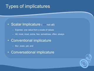 Types of implicatures
• Scalar Implicature ( +> not all)
– Express one value from a scale of values
– All, most, most, some, few, sometimes, often, always
• Conventional implicature
– But , even, yet, and
• Conversational implicature
 