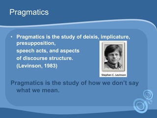 Pragmatics
• Pragmatics is the study of deixis, implicature,
presupposition,
speech acts, and aspects
of discourse structure.
(Levinson, 1983)
Pragmatics is the study of how we don’t say
what we mean.
 