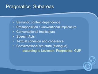 • Semantic context dependence
• Presupposition / Conventional implicature
• Conversational Implicature
• Speech Acts
• Textual cohesion and coherence
• Conversational structure (dialogue)
according to Levinson: Pragmatics. CUP
Pragmatics: Subareas
 