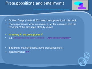 Presuppositions and entailments
Two aspects of what is communicated but not said
• Gottlob Frege (1848-1925) noted presupposition in his book.
• Presupposition is what a speaker or writer assumes that the
receiver of the message already knows.
• In saying X, we presuppose Y.
• E.g. John doesn‟t write poetry anymore → John once wrote poetry.
• Speakers, not sentences, have presuppositions,
• symbolized as >> .
 