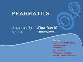 Pragmatics:
Presented by: Hina Javaid
Roll # 100884006
Mapping:
Explicit vs implicit meaning
Presupposition and
entailment
Grice‟s theory
Cooperative principles
Grice‟s Maxims Implicature
 