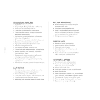 HONEYSTONE FEATURES
•	 12,800sf Main Line area estate
•	 Designed by F.L. Bissinger // Built by E.B. Mahoney
•	 Three acres set on a private cul-de-sac
•	 Landscaped by award-winning Gale nurseries
•	 Constructed with millstone and large Pennsylvania
granite and Belgium blocks
•	 Site designed to maximize exposure to the sun and
afford views of the gardens
•	 30 rooms within three stories and a finished basement
•	 Slate roof and limestone window surrounds
•	 High-quality materials throughout entire home
•	 Extensive molding and trimwork
•	 Five fireplaces of marble, wood, and brick
•	 Custom-made steel hearths, stairways, balcony railings
•	 Walking distance to train, exemplary schools, and
charming town of Wayne
•	 Close proximity to country clubs and golf courses,
including renowned Marion Golf Club
•	 Property is home to century-old trees imported by
original owners
•	 Extensive rose and cutting gardens, lawn and landscaping
MAIN ROOMS
•	 Dramatic, two-story entrance hall with three arched
stained glass windows and winding staircase
•	 Grand formal living room with fireplace
•	 Library with extensive fireplace and custom wood work
•	 Octagonal music room opens onto terrace
•	 Warm family room with timber beams and marble mantle
KITCHEN AND DINING
•	 Professional appliances and well-designed
food preparation areas
•	 Windowed octagon breakfast room
•	 Butler’s Pantry between the dining room and
kitchen includes wine refrigerator, dishwasher
and stemware and china storage cabinets
•	 Dining room seats up to 36 guests
MASTER SUITE
•	 Marble and carved-wood fireplace
•	 Beautiful vaulted ceilings throughout
•	 Separate private sitting area
•	 Master bathroom with whirlpool tub and
his-and-her closets
•	 Spiral staircase leads to a private, third-floor
office and separate conference room
ADDITIONAL SPACES
•	 Four bedrooms each with private bath
•	 Guest suite complete with sitting room,
kitchenette, bedroom and full bath
•	 Second-floor laundry room
•	 Lower-level gym with full bath and steam shower
•	 Ballet exercise room
•	 Large entertainment level with a full wet bar, billiard
room, and movie screening area that opens to pool
•	 Four-passenger elevator reaches all four levels
•	 Three-car garage directly accessible from house
•	 Separate one-car garage with storage
 