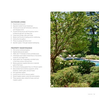 33HONEYSTONE
OUTDOOR LIVING
•	 Heated swimming pool
•	 Separate invisible horizon heated spa
•	 Granite pool house with full kitchen, bathroom,
and changing rooms
•	 Covered dining terrace with full wet bar, built-in
professional gas grill, and deep fryer
•	 Lower-level storage under pool house
•	 Radiant and forced air heating and air conditioning
•	 Ceiling fans throughout
•	 Three-car garage with bonus room
•	 Sprinkler system // Drought-resistant landscaping
PROPERTY MAINTENANCE
•	 21st century mechanical systems
•	 Sophisticated security system
•	 HVAC with 17 individual climate-controlled zones
•	 Individually zoned radiant heated floors in the kitchen,
mudroom, and master suite
•	 Audio system has 15 separately controlled zones
in the house, terrace, and pool area
•	 Backup generator supplies electricity to essential
parts of the house
•	 Oil forced air-heating system has an air filtration system
•	 Gas provides heat to kitchen equipment, all five
fireplaces, outdoor grills, and pool heater
•	 Fire suppression system
•	 Central vacuum and an intercom system
•	 Zoned irrigation system covers the entire property
•	 Three separate water meters for house, pool and
irrigation system
 