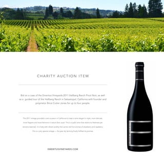 C H A R I T Y A U C T I O N I T E M
Bid on a case of the Emeritus Vineyards 2011 Hallberg Ranch Pinot Noir, as well
as a guided tour of the Hallberg Ranch in Sebastopol, California with founder and
proprietor Brice Cutrer Jones for up to four people.
The 2011 vintage provided a rare occasion in California to make a wine elegant in style, more delicate,
more fragrant and more feminine in nature than usual. This is a joyful wine that retains its freshness yet
remains reserved. It is lively with vibrant acidity that carries red fruit aromas of strawberry and raspberry.
This is a very special vintage — the year dry farming finally fulfilled its promise.
EMERITUSVINEYARDS.COM
 