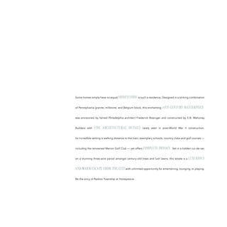 Some homes simply have no equal; HONEYSTONE is such a residence. Designed in a striking combination
of Pennsylvania granite, millstone, and Belgium block, this enchanting 19TH CENTURY MASTERPIECE
was envisioned by famed Philadelphia architect Frederick Bissinger and constructed by E.B. Mahoney
Builders with FINE ARCHITECTURAL DETAILS rarely seen in post-World War II construction.
Its incredible setting is walking distance to the train, exemplary schools, country clubs and golf courses —
including the renowned Marion Golf Club — yet offers COMPLETE PRIVACY. Set in a hidden cul-de-sac
on a stunning three-acre parcel amongst century-old trees and lush lawns, this estate is a LUXURIOUS
AND WARM ESCAPE FROM THE CITY with unlimited opportunity for entertaining, lounging, or playing.
Be the envy of Radnor Township at Honeystone.
 
