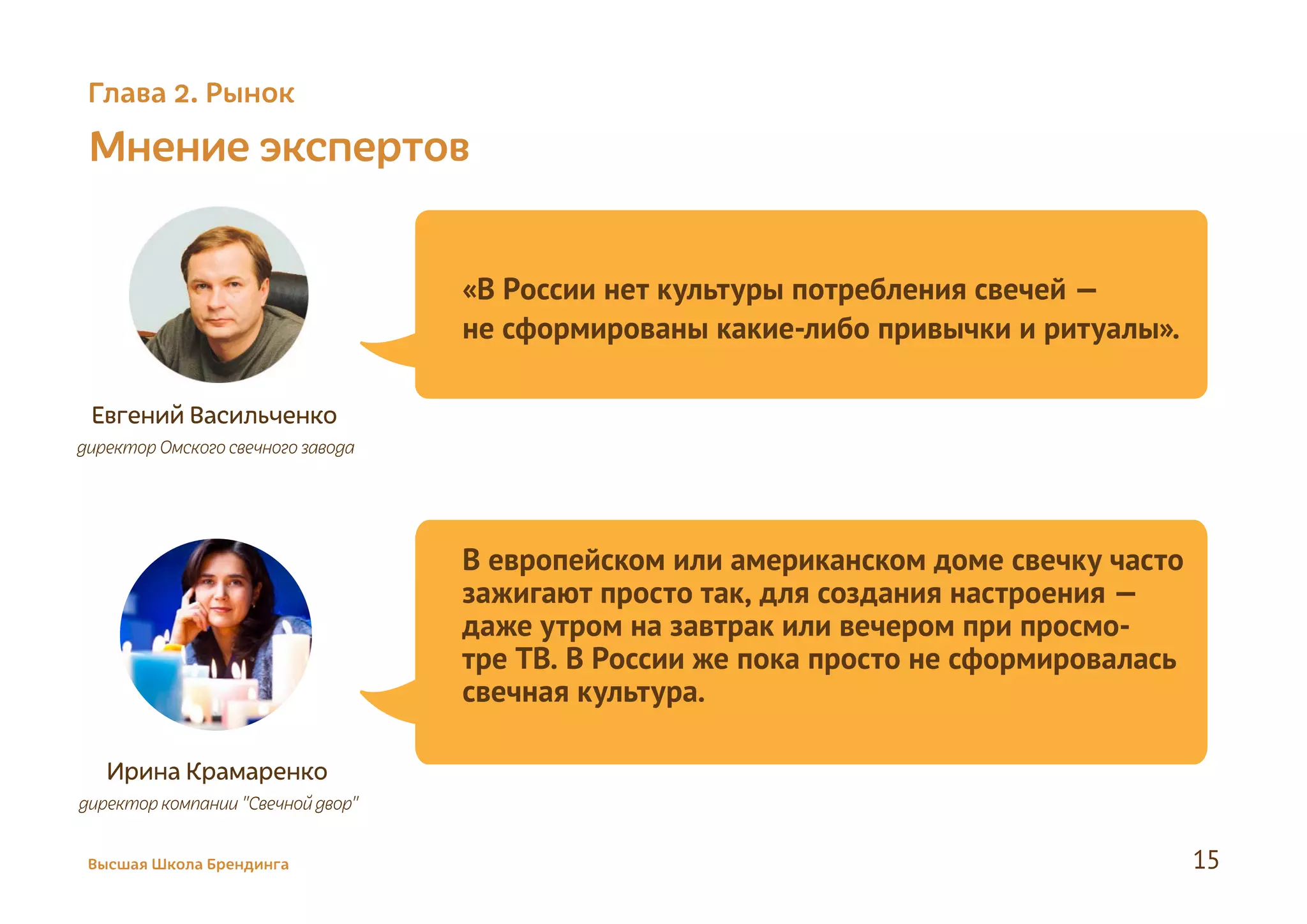 Мнение экспертов
Статьи о свечах на сайте: Коммерсант
Евгений Васильченко
директорОмского свечногозавода
«В России нет культуры потребления свечей —
не сформированы какие-либо привычки и ритуалы».
Ирина Крамаренко
директоркомпании "Свечнойдвор"
В европейском или американском доме свечку часто
зажигают просто так, для создания настроения —
даже утром на завтрак или вечером при просмо-
тре ТВ. В России же пока просто не сформировалась
свечная культура.
Высшая Школа Брендинга 15
Глава 2. Рынок
 