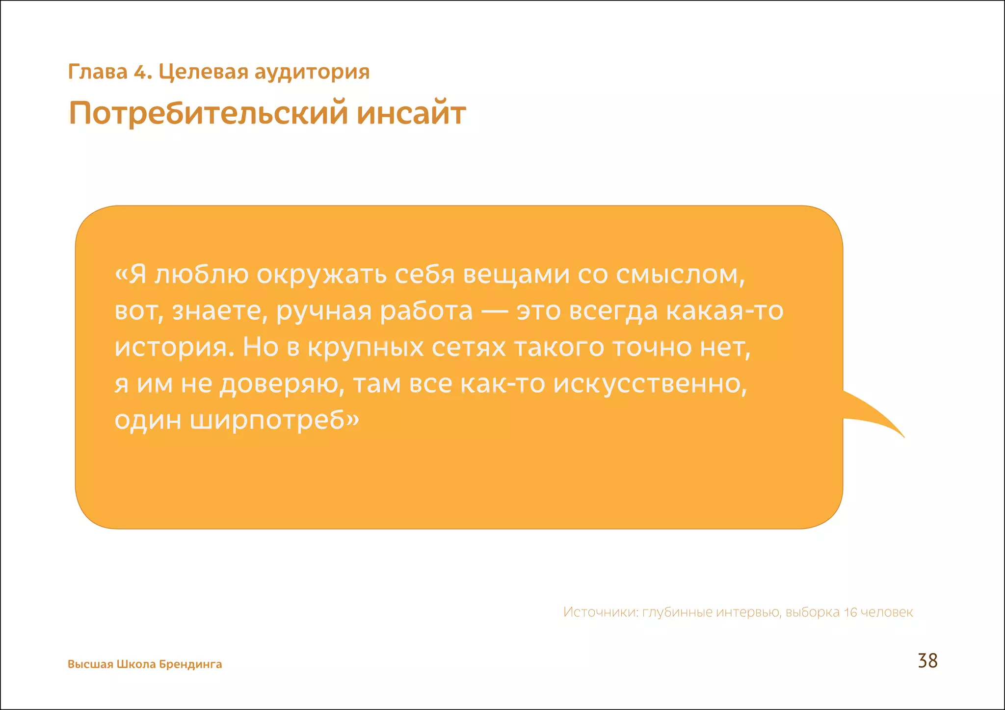 Потребительский инсайт
«Я люблю окружать себя вещами со смыслом,
вот, знаете, ручная работа — это всегда какая-то
история. Но в крупных сетях такого точно нет,
я им не доверяю, там все как-то искусственно,
один ширпотреб»
Источники: глубинные интервью, выборка 16 человек
Высшая Школа Брендинга 38
Глава 4. Целевая аудитория
 