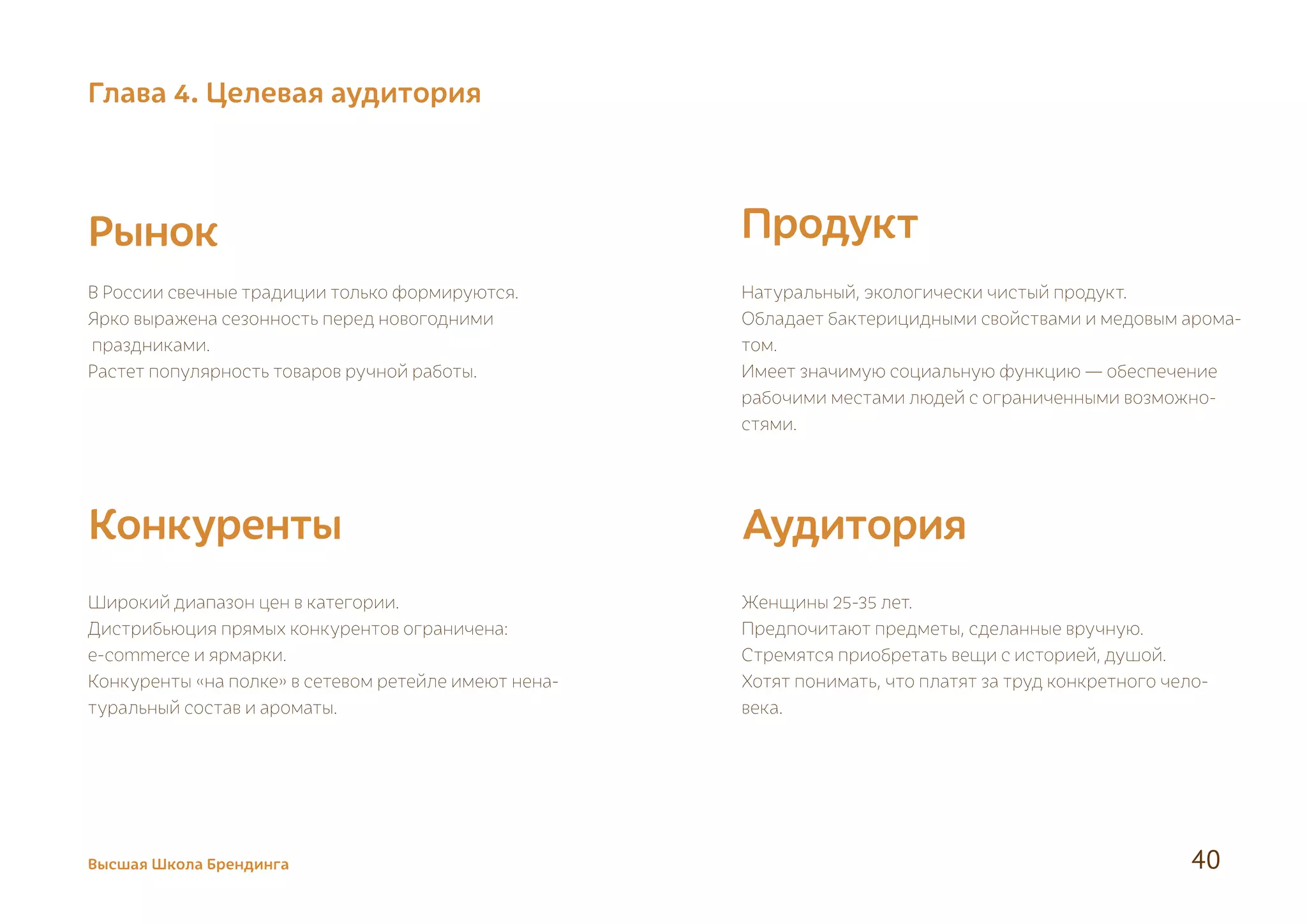 Рынок
Конкуренты Аудитория
Продукт
В России свечные традиции только формируются.
Ярко выражена сезонность перед новогодними
праздниками.
Растет популярность товаров ручной работы.
Широкий диапазон цен в категории.
Дистрибьюция прямых конкурентов ограничена:
e-commerce и ярмарки.
Конкуренты «на полке» в сетевом ретейле имеют нена-
туральный состав и ароматы.
Женщины 25-35 лет.
Предпочитают предметы, сделанные вручную.
Стремятся приобретать вещи с историей, душой.
Хотят понимать, что платят за труд конкретного чело-
века.
Натуральный, экологически чистый продукт.
Обладает бактерицидными свойствами и медовым арома-
том.
Имеет значимую социальную функцию — обеспечение
рабочими местами людей с ограниченными возможно-
стями.
Высшая Школа Брендинга 40
Глава 4. Целевая аудитория
 