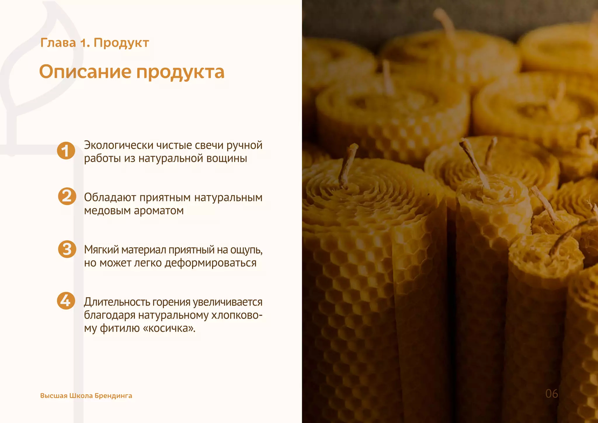Описание продукта
Экологически чистые свечи ручной
работы из натуральной вощины
Обладают приятным натуральным
медовым ароматом
Мягкийматериалприятныйнаощупь,
но может легко деформироваться
Длительностьгоренияувеличивается
благодаря натуральному хлопково-
му фитилю «косичка».
1
2
4
33
Высшая Школа Брендинга 06
Глава 1. Продукт
 