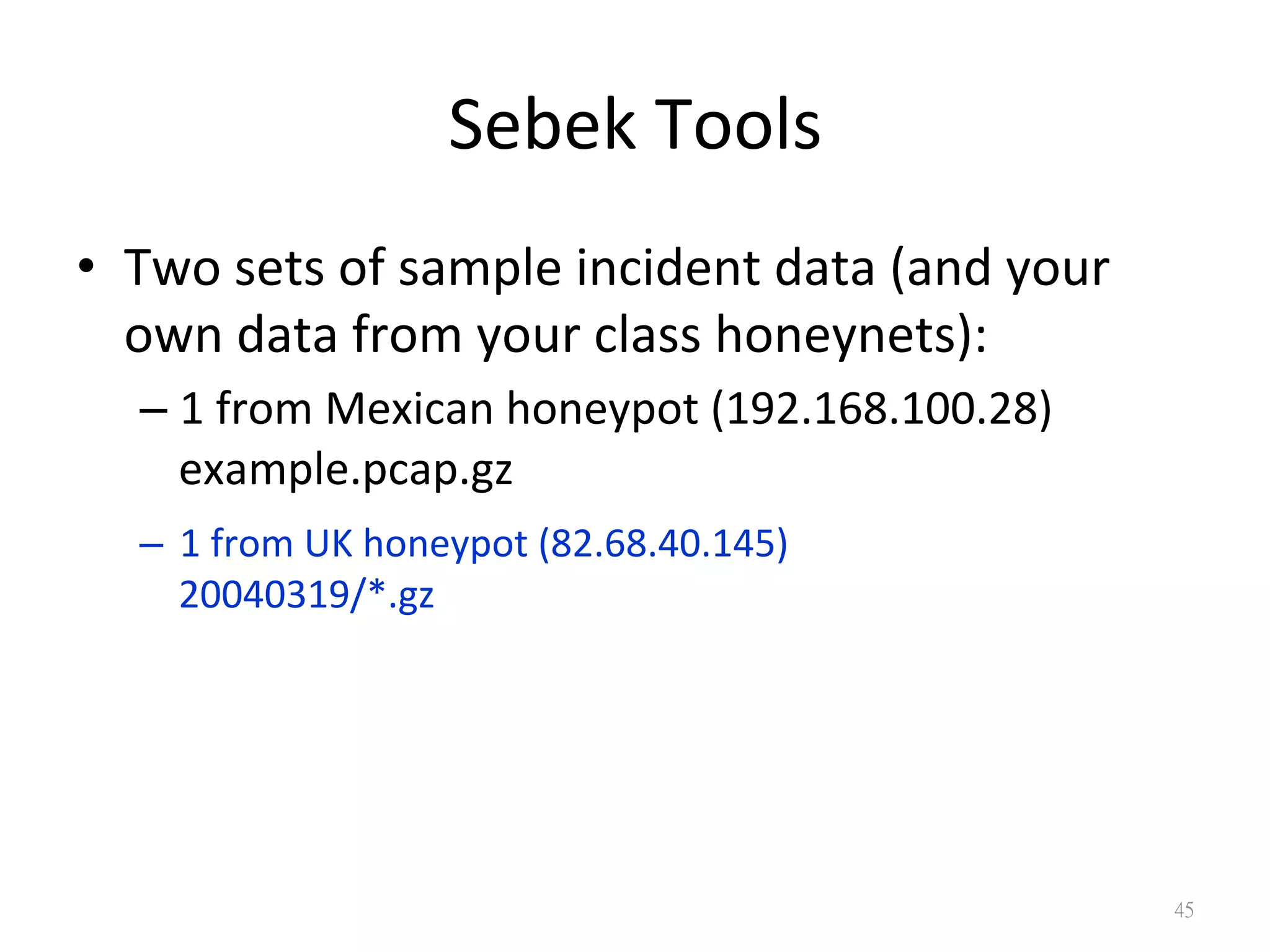 Sebek	
  Tools
•  Two	
  sets	
  of	
  sample	
  incident	
  data	
  (and	
  your	
  
own	
  data	
  from	
  your	
  class	
  honeynets):	
  
– 1	
  from	
  Mexican	
  honeypot	
  (192.168.100.28)	
  
example.pcap.gz	
  
–  1	
  from	
  UK	
  honeypot	
  (82.68.40.145)	
  
20040319/*.gz
45
 