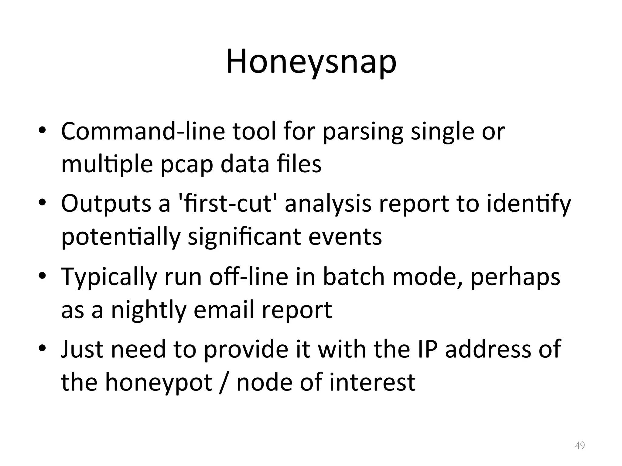 Honeysnap
•  Command-­‐line	
  tool	
  for	
  parsing	
  single	
  or	
  
mul?ple	
  pcap	
  data	
  ﬁles	
  
•  Outputs	
  a	
  'ﬁrst-­‐cut'	
  analysis	
  report	
  to	
  iden?fy	
  
poten?ally	
  signiﬁcant	
  events	
  
•  Typically	
  run	
  oﬀ-­‐line	
  in	
  batch	
  mode,	
  perhaps	
  
as	
  a	
  nightly	
  email	
  report	
  
•  Just	
  need	
  to	
  provide	
  it	
  with	
  the	
  IP	
  address	
  of	
  
the	
  honeypot	
  /	
  node	
  of	
  interest
49
 