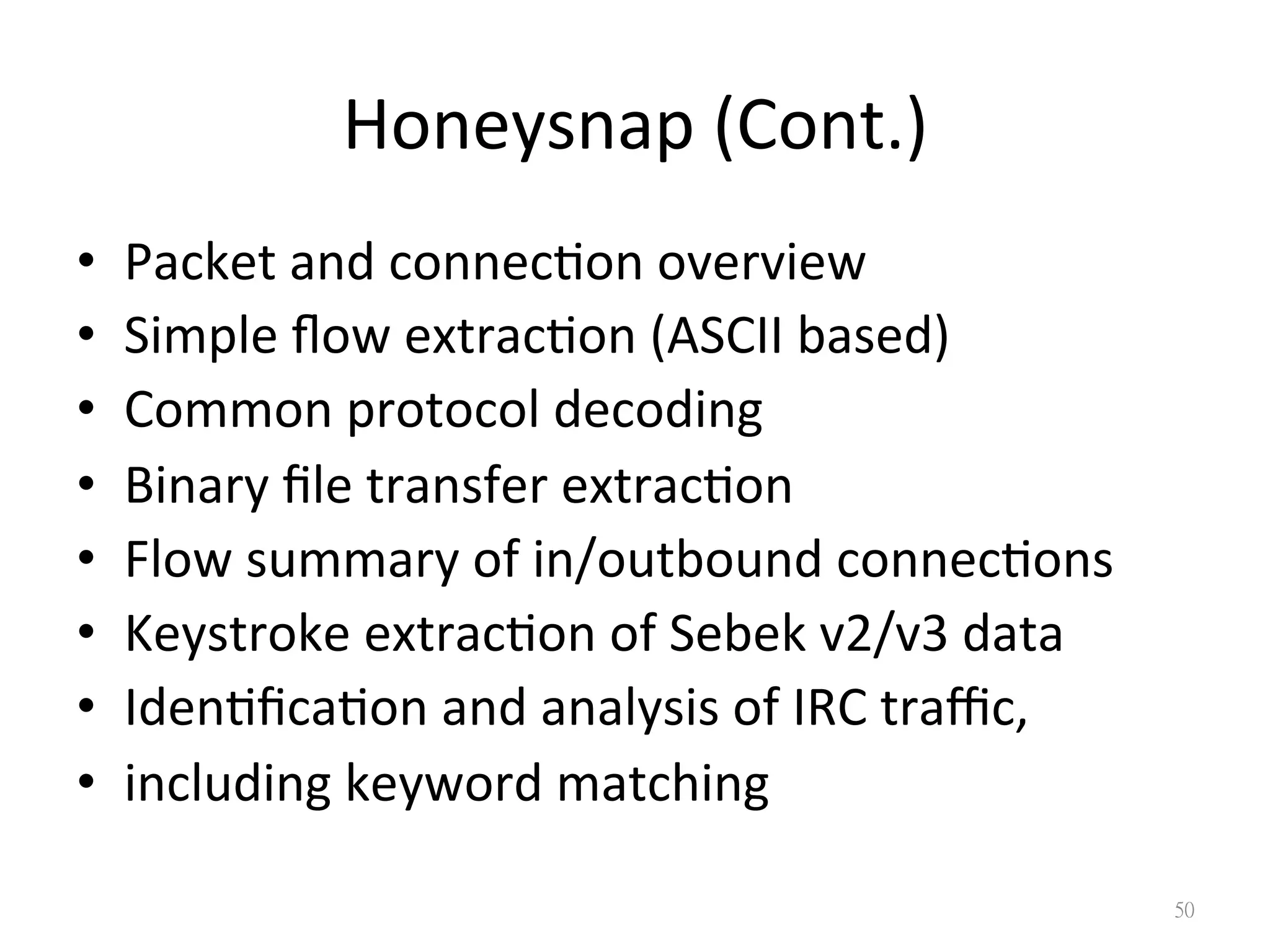 Honeysnap	
  (Cont.)
•  Packet	
  and	
  connec?on	
  overview	
  
•  Simple	
  ﬂow	
  extrac?on	
  (ASCII	
  based)	
  
•  Common	
  protocol	
  decoding	
  
•  Binary	
  ﬁle	
  transfer	
  extrac?on	
  
•  Flow	
  summary	
  of	
  in/outbound	
  connec?ons	
  
•  Keystroke	
  extrac?on	
  of	
  Sebek	
  v2/v3	
  data	
  
•  Iden?ﬁca?on	
  and	
  analysis	
  of	
  IRC	
  traﬃc,	
  
•  including	
  keyword	
  matching
50
 