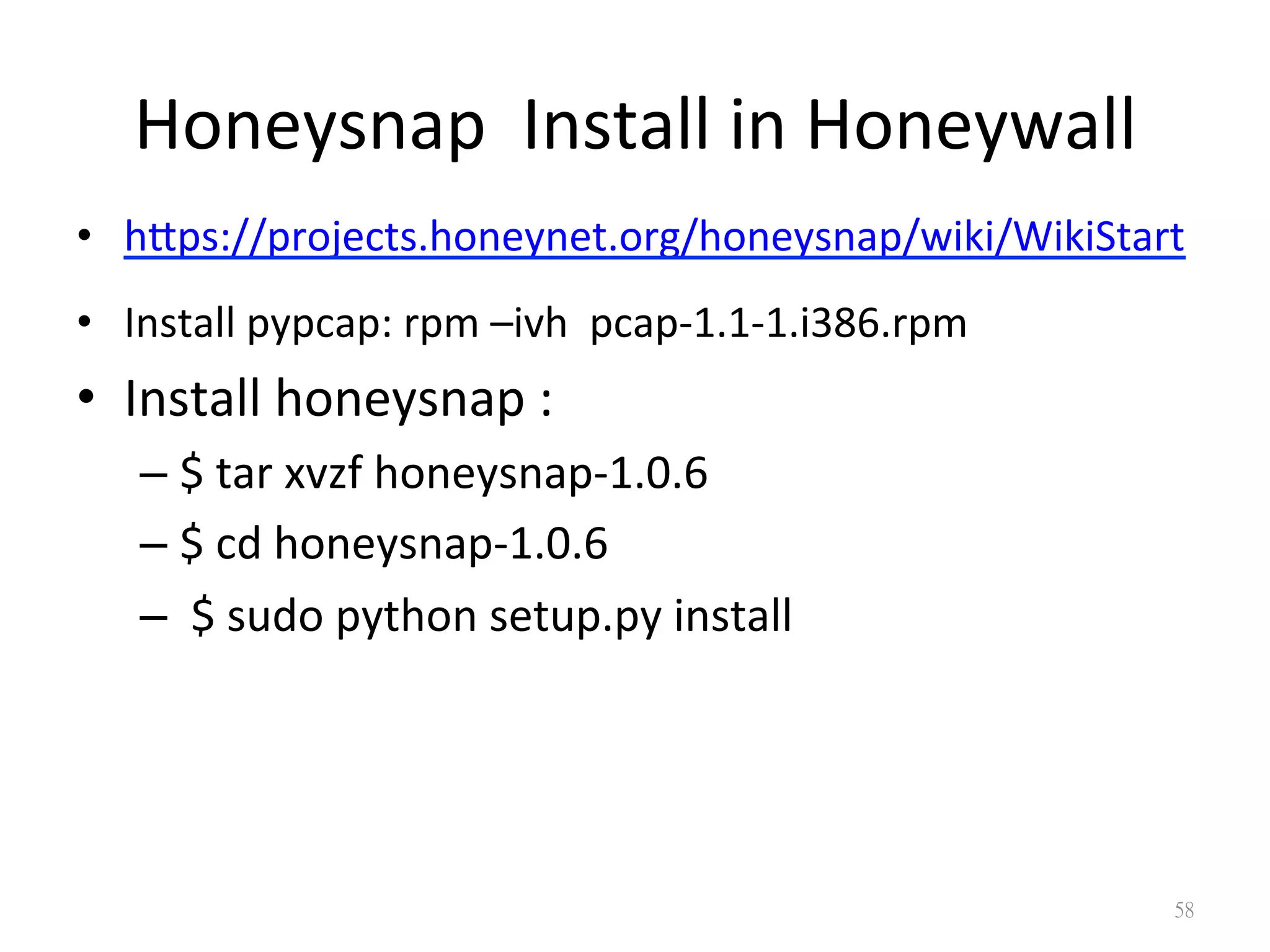 Honeysnap	
  	
  Install	
  in	
  Honeywall
•  hips://projects.honeynet.org/honeysnap/wiki/WikiStart	
  
•  Install	
  pypcap:	
  rpm	
  –ivh	
  	
  pcap-­‐1.1-­‐1.i386.rpm	
  
•  Install	
  honeysnap	
  :	
  	
  
– $	
  tar	
  xvzf	
  honeysnap-­‐1.0.6	
  	
  
– $	
  cd	
  honeysnap-­‐1.0.6	
  	
  
– 	
  $	
  sudo	
  python	
  setup.py	
  install
58
 