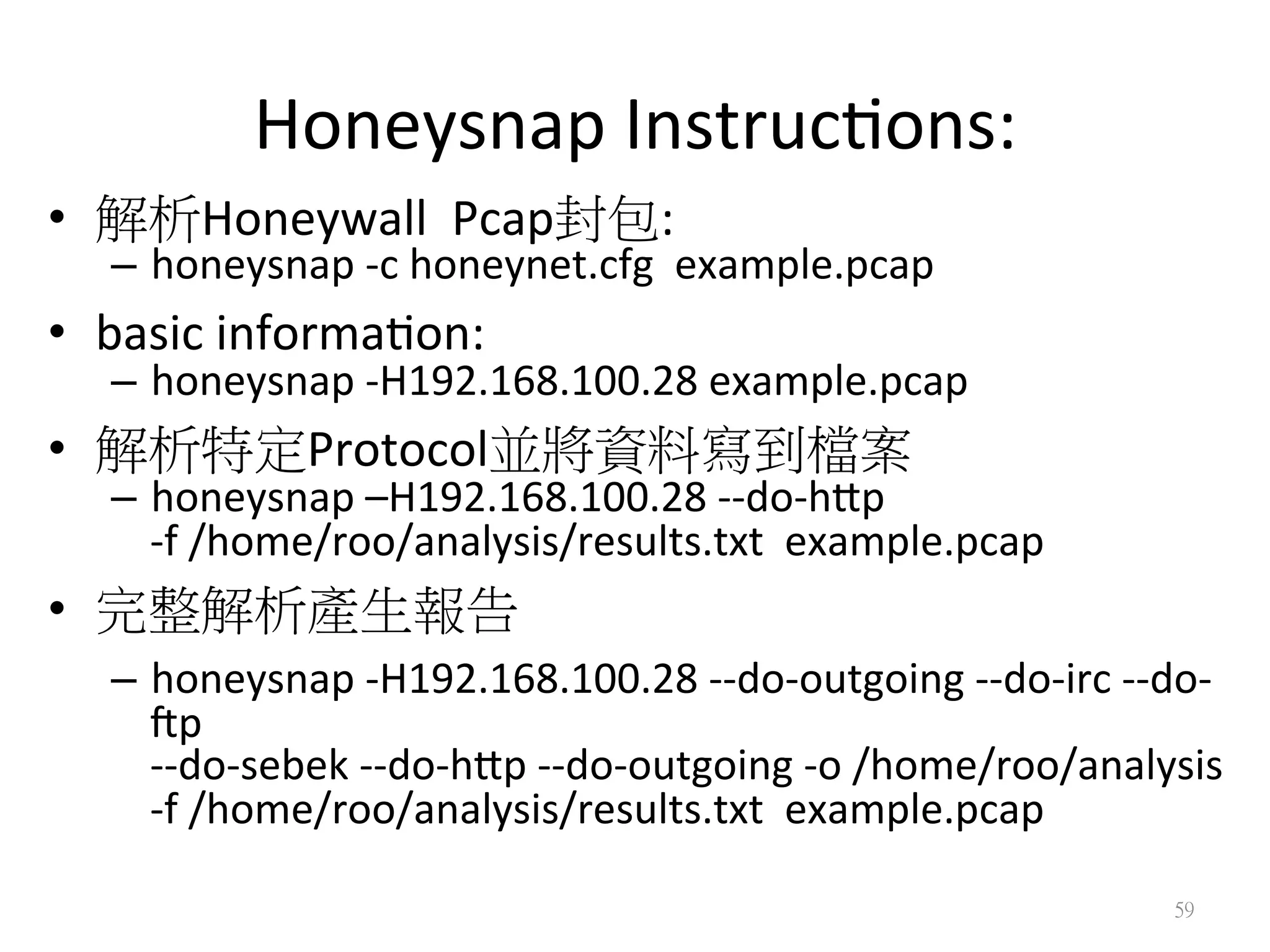 Honeysnap	
  Instruc?ons:
•  解析Honeywall	
  	
  Pcap封包:	
  	
  
–  honeysnap	
  -­‐c	
  honeynet.cfg	
  	
  example.pcap	
  
•  basic	
  informa?on:	
  
–  honeysnap	
  -­‐H192.168.100.28	
  example.pcap	
  	
  
•  解析特定Protocol並將資料寫到檔案 	
  
–  honeysnap	
  –H192.168.100.28	
  -­‐-­‐do-­‐hip	
  	
  
-­‐f	
  /home/roo/analysis/results.txt	
  	
  example.pcap	
  
•  完整解析產生報告	
  
–  honeysnap	
  -­‐H192.168.100.28	
  -­‐-­‐do-­‐outgoing	
  -­‐-­‐do-­‐irc	
  -­‐-­‐do-­‐
lp	
  	
  
-­‐-­‐do-­‐sebek	
  -­‐-­‐do-­‐hip	
  -­‐-­‐do-­‐outgoing	
  -­‐o	
  /home/roo/analysis	
  
-­‐f	
  /home/roo/analysis/results.txt	
  	
  example.pcap	
  
59
 