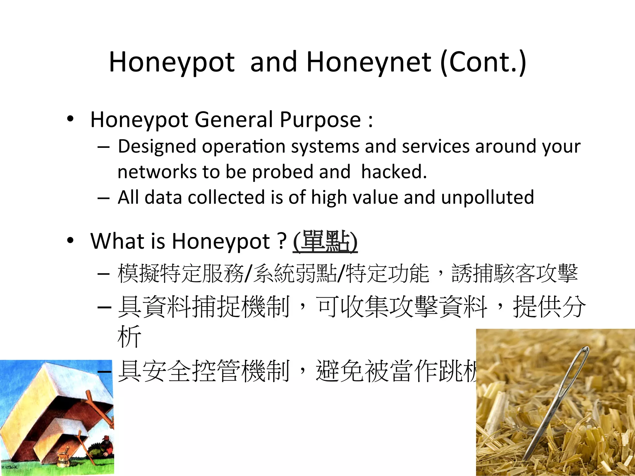 Honeypot	
  	
  and	
  Honeynet	
  (Cont.)
•  Honeypot	
  General	
  Purpose	
  :	
  	
  	
  
–  Designed	
  opera0on	
  systems	
  and	
  services	
  around	
  your	
  
networks	
  to	
  be	
  probed	
  and	
  	
  hacked.	
  
–  All	
  data	
  collected	
  is	
  of	
  high	
  value	
  and	
  unpolluted	
  
•  What	
  is	
  Honeypot	
  ?	
  (單點)
–  模擬特定服務/系統弱點/特定功能，誘捕駭客攻擊	
  
– 具資料捕捉機制，可收集攻擊資料，提供分
析	
  
– 具安全控管機制，避免被當作跳板。
10
 