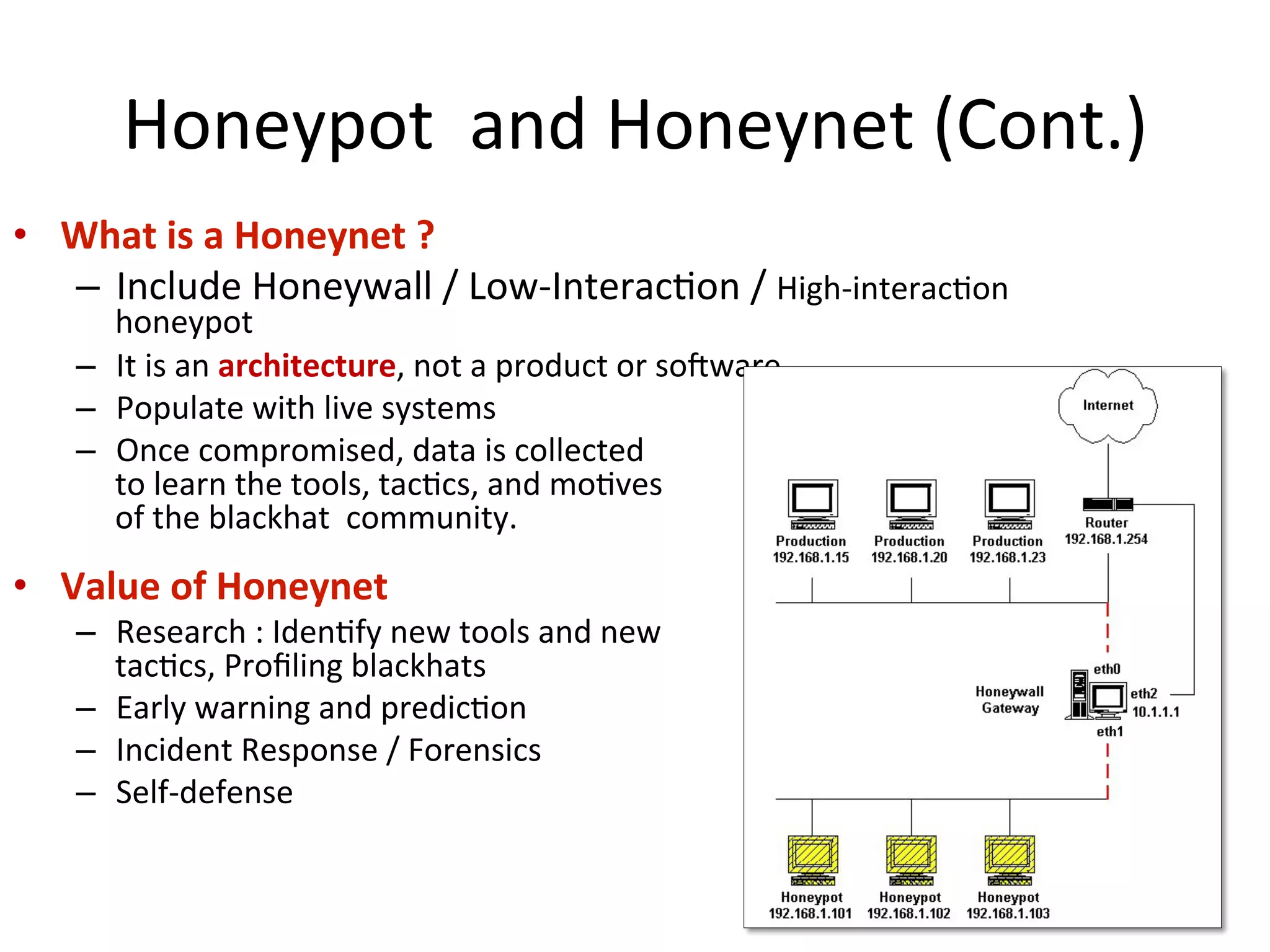 Honeypot	
  	
  and	
  Honeynet	
  (Cont.)
•  What	
  is	
  a	
  Honeynet	
  ?	
  
–  Include	
  Honeywall	
  /	
  Low-­‐Interac0on	
  /	
  High-­‐interac0on	
  
honeypot	
  
–  It	
  is	
  an	
  architecture,	
  not	
  a	
  product	
  or	
  soiware	
  
–  Populate	
  with	
  live	
  systems	
  
–  Once	
  compromised,	
  data	
  is	
  collected	
  	
  
to	
  learn	
  the	
  tools,	
  tac0cs,	
  and	
  mo0ves	
  	
  
of	
  the	
  blackhat	
  	
  community.	
  	
  
•  Value	
  of	
  Honeynet	
  	
  
–  Research	
  :	
  Iden0fy	
  new	
  tools	
  and	
  new	
  	
  
tac0cs,	
  Proﬁling	
  blackhats	
  
–  Early	
  warning	
  and	
  predic0on	
  	
  
–  Incident	
  Response	
  /	
  Forensics	
  
–  Self-­‐defense	
  
11
 
