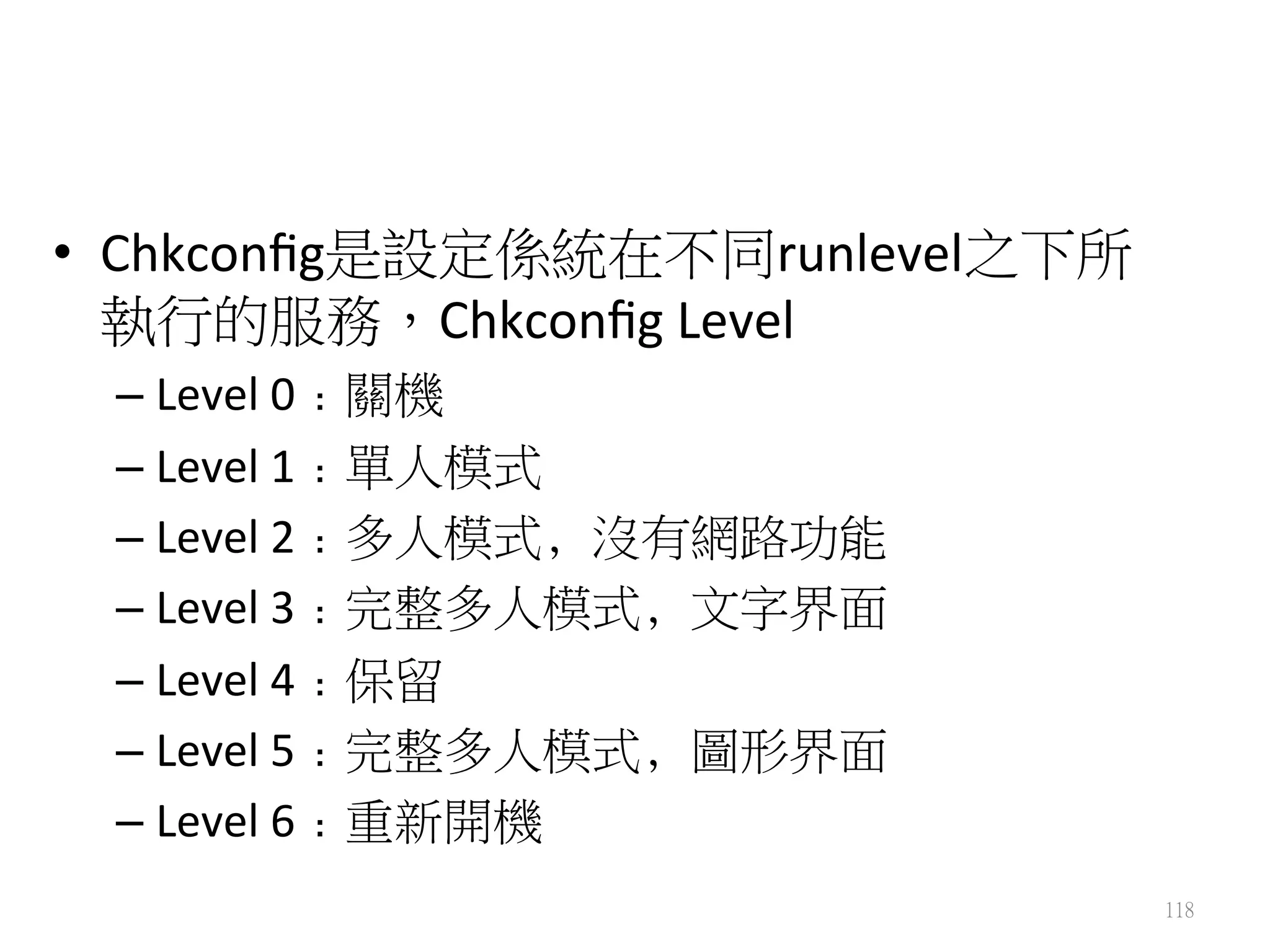 •  Chkconﬁg是設定係統在不同runlevel之下所
執行的服務，Chkconﬁg	
  Level	
  	
  
– Level	
  0﹕關機 
– Level	
  1﹕單人模式 
– Level	
  2﹕多人模式﹐沒有網路功能 
– Level	
  3﹕完整多人模式﹐文字界面 	
  
– Level	
  4﹕保留 	
  
– Level	
  5﹕完整多人模式﹐圖形界面 	
  
– Level	
  6﹕重新開機
118
 