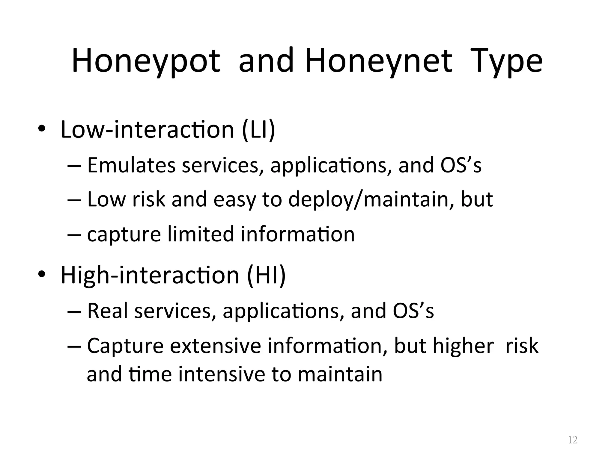 Honeypot	
  	
  and	
  Honeynet	
  	
  Type	
  
•  Low-­‐interac0on	
  (LI)	
  
– Emulates	
  services,	
  applica0ons,	
  and	
  OS’s	
  
– Low	
  risk	
  and	
  easy	
  to	
  deploy/maintain,	
  but	
  
– capture	
  limited	
  informa0on	
  
•  High-­‐interac0on	
  (HI)	
  
– Real	
  services,	
  applica0ons,	
  and	
  OS’s	
  
– Capture	
  extensive	
  informa0on,	
  but	
  higher	
  	
  risk	
  
and	
  0me	
  intensive	
  to	
  maintain
12
 