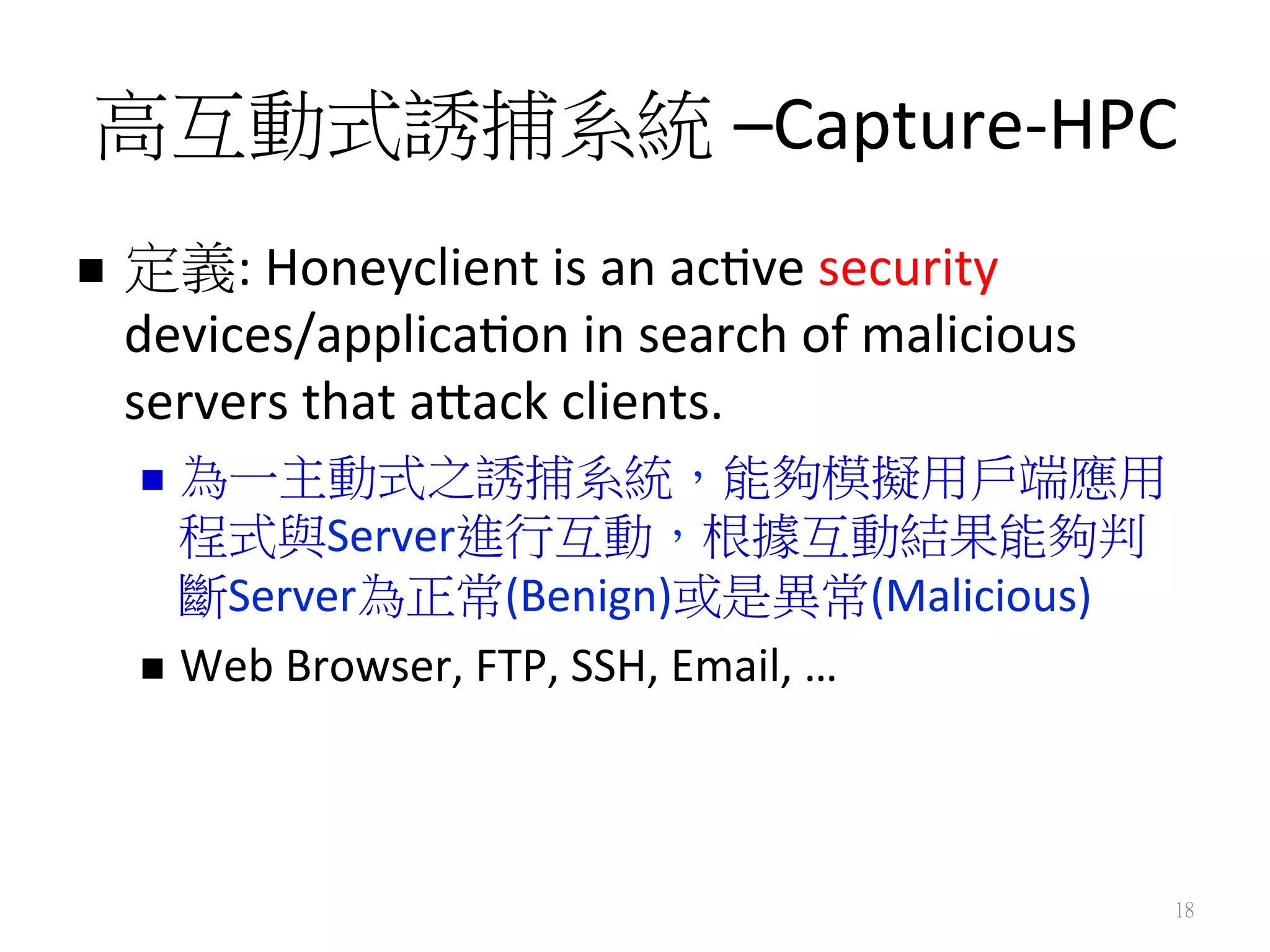 高互動式誘捕系統 –Capture-­‐HPC
n  定義:	
  Honeyclient	
  is	
  an	
  ac0ve	
  security	
  
devices/applica0on	
  in	
  search	
  of	
  malicious	
  
servers	
  that	
  agack	
  clients.	
  
n  為一主動式之誘捕系統，能夠模擬用戶端應用
程式與Server進行互動，根據互動結果能夠判
斷Server為正常(Benign)或是異常(Malicious)	
  
n  Web	
  Browser,	
  FTP,	
  SSH,	
  Email,	
  …	
  	
  
18
 