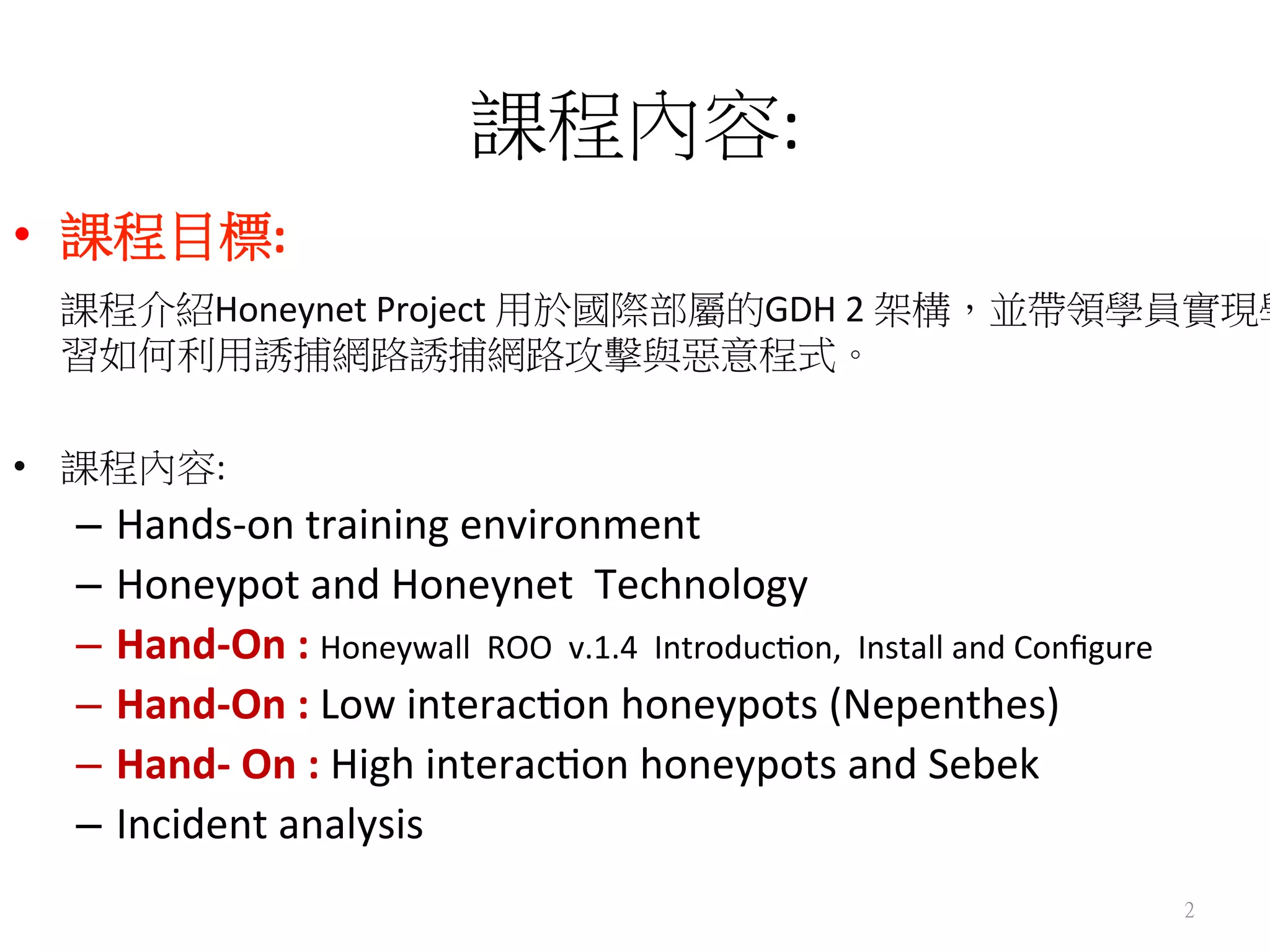 課程內容:	
  
•  課程目標:	
  
	
  課程介紹Honeynet	
  Project	
  用於國際部屬的GDH	
  2	
  架構，並帶領學員實現學
習如何利用誘捕網路誘捕網路攻擊與惡意程式。	
  
	
  
•  課程內容:	
  	
  
–  Hands-­‐on	
  training	
  environment	
  
–  Honeypot	
  and	
  Honeynet	
  	
  Technology	
  
–  Hand-­‐On	
  :	
  Honeywall	
  	
  ROO	
  	
  v.1.4	
  	
  Introduc0on,	
  	
  Install	
  and	
  Conﬁgure	
  	
  
–  Hand-­‐On	
  :	
  Low	
  interac0on	
  honeypots	
  (Nepenthes)	
  
–  Hand-­‐	
  On	
  :	
  High	
  interac0on	
  honeypots	
  and	
  Sebek	
  
–  Incident	
  analysis	
  
2
 