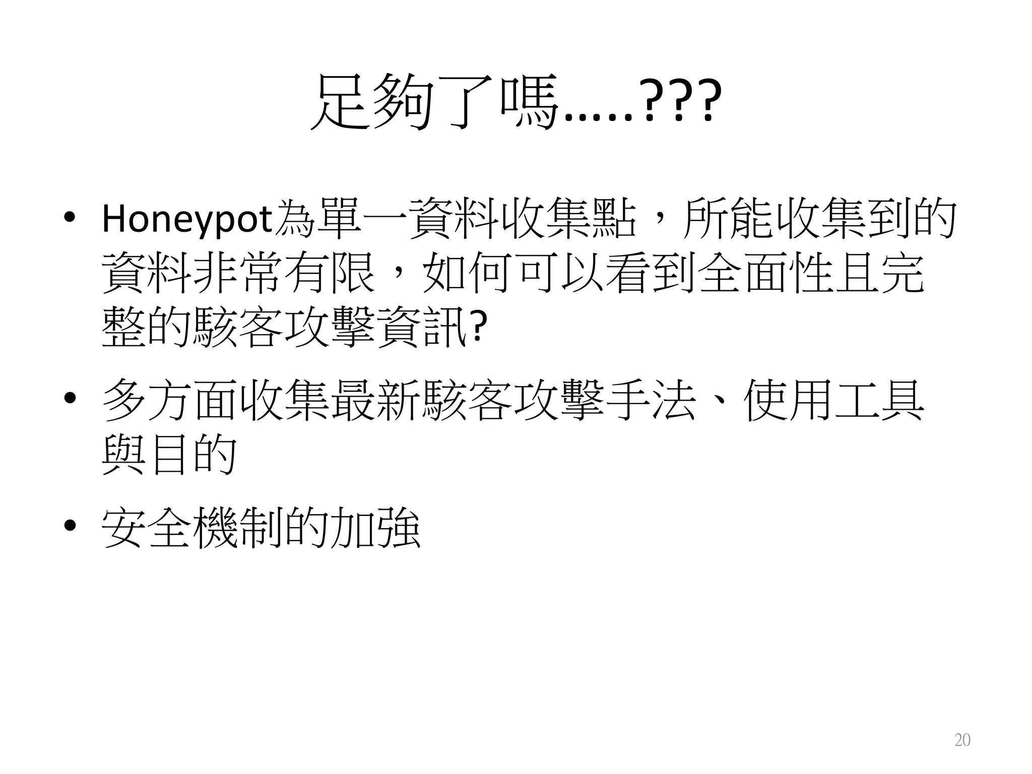 足夠了嗎…..???
•  Honeypot為單一資料收集點，所能收集到的
資料非常有限，如何可以看到全面性且完
整的駭客攻擊資訊?	
  	
  
•  多方面收集最新駭客攻擊手法、使用工具
與目的	
  
•  安全機制的加強	
  
20
 