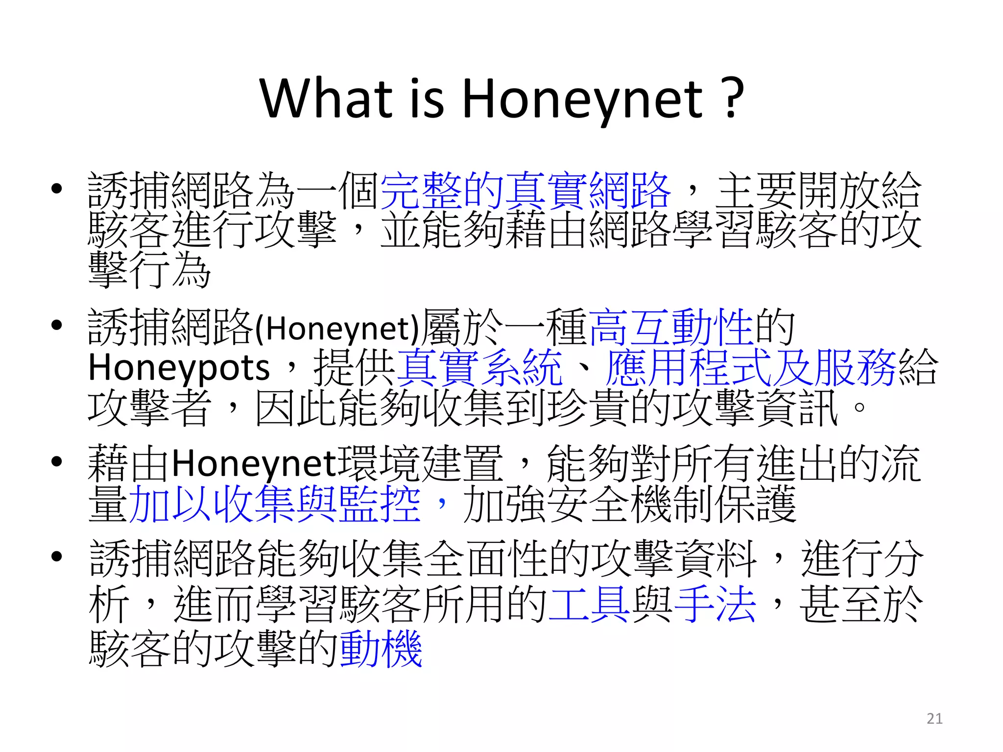 What	
  is	
  Honeynet	
  ?	
  
•  誘捕網路為一個完整的真實網路，主要開放給
駭客進行攻擊，並能夠藉由網路學習駭客的攻
擊行為
•  誘捕網路(Honeynet)屬於一種高互動性的
Honeypots，提供真實系統、應用程式及服務給
攻擊者，因此能夠收集到珍貴的攻擊資訊。
•  藉由Honeynet環境建置，能夠對所有進出的流
量加以收集與監控，加強安全機制保護	
  
•  誘捕網路能夠收集全面性的攻擊資料，進行分
析，進而學習駭客所用的工具與手法，甚至於
駭客的攻擊的動機
21	
  
 